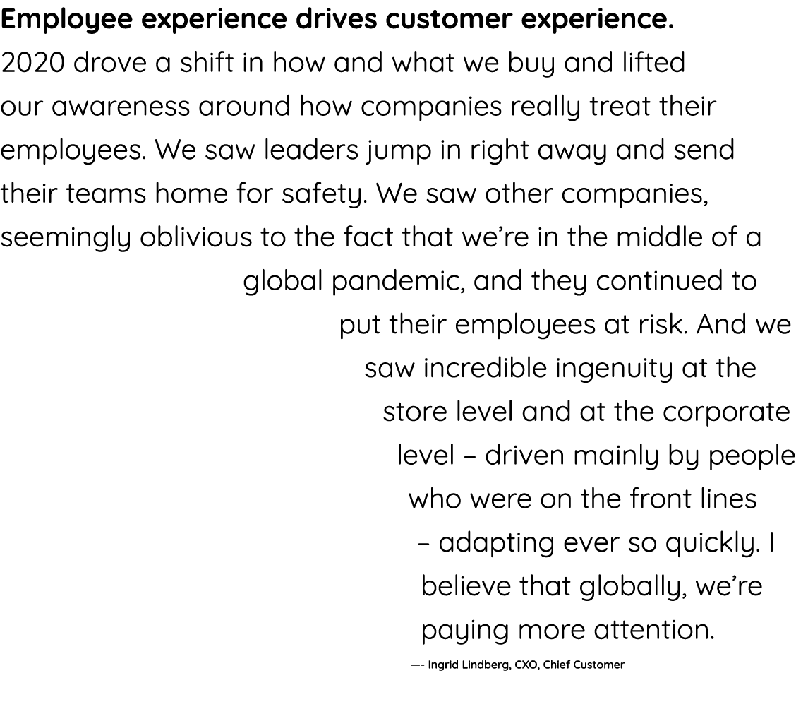 Employee experience drives customer experience  2020 drove a shift in how and what we buy and lifted our awareness ar   