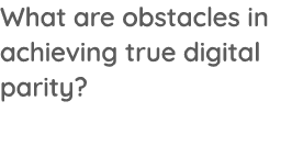 What are obstacles in achieving true digital parity 