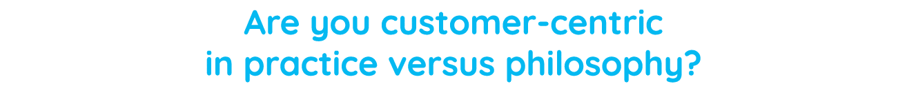 Are you customer-centric in practice versus philosophy  